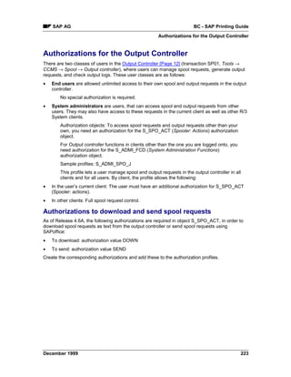 SAP AG                                                               BC - SAP Printing Guide
                                                        Authorizations for the Output Controller


Authorizations for the Output Controller
There are two classes of users in the Output Controller [Page 12] (transaction SP01, Tools →
CCMS → Spool → Output controller), where users can manage spool requests, generate output
requests, and check output logs. These user classes are as follows:
•   End users are allowed unlimited access to their own spool and output requests in the output
    controller.
        No special authorization is required.
•   System administrators are users, that can access spool and output requests from other
    users. They may also have access to these requests in the current client as well as other R/3
    System clients.
        Authorization objects: To access spool requests and output requests other than your
        own, you need an authorization for the S_SPO_ACT (Spooler: Actions) authorization
        object.
        For Output controller functions in clients other than the one you are logged onto, you
        need authorization for the S_ADMI_FCD (System Administration Functions)
        authorization object.
        Sample profiles: S_ADMI_SPO_J
        This profile lets a user manage spool and output requests in the output controller in all
        clients and for all users. By client, the profile allows the following:
•   In the user’s current client: The user must have an additional authorization for S_SPO_ACT
    (Spooler: actions).
•   In other clients: Full spool request control.

Authorizations to download and send spool requests
As of Release 4.6A, the following authorizations are required in object S_SPO_ACT, in order to
download spool requests as text from the output controller or send spool requests using
SAPoffice:
•   To download: authorization value DOWN
•   To send: authorization value SEND
Create the corresponding authorizations and add these to the authorization profiles.




December 1999                                                                                    223
 