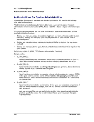 BC - SAP Printing Guide                                                                     SAP AG
Authorizations for Device Administration


Authorizations for Device Administration
Spool system administrators are users who define output devices and maintain and manage
other spool system objects.
All administrators need a basic authorization. Otherwise, a user cannot access the spool
administration functions (transaction SPAD, Tools → CCMS → Spool → Spool administration) at
all.
With additional authorizations, you can allow administrators separate access to each of these
spool administration functions:
•     Defining and managing output devices (making printers and fax machines available to users
      within R/3); defining and managing spool servers (attributes for spool servers, such as
      alternate servers)
•     Defining and managing output management systems (OMSs) for devices that use access
      method E
•     Defining and managing device types, formats, and other associated lower-level objects in the
      spool system.
Authorization object: S_ADMI_FCD (System Administration Functions)
Sample profiles:
•     S_ADMI_SPO_A
          Unrestricted spool system maintenance authorization. Allows all operations in Spool →
          Spool administration, including defining printers, modifying device types, and so on.
•     S_ADMI_SPO_D
          Spool maintenance restricted to defining and editing devices (printers). Device definitions
          identify a printer in your system to the R/3 System.
•     S_ADMI_SPO_E
          Spool maintenance restricted to managing external output management systems (OMSs)
          in the spool system. Allows a user to define or edit the R/3 spools physical and logical
          OMS definitions. These definitions enable communication between the R/3 System and
          an external OMS.
•     S_ADMI_SPO_T
          Spool maintenance restricted to maintaining device types and associated components. A
          user can define or edit a device type, work with R/3 formats, work with R/3 character
          sets, and so on.
          Add one or more of the end-user authorization profiles listed above to an administrator
          profile to specify the access that an administrator has to spool requests in the spool
          output controller.




224                                                                                 December 1999
 