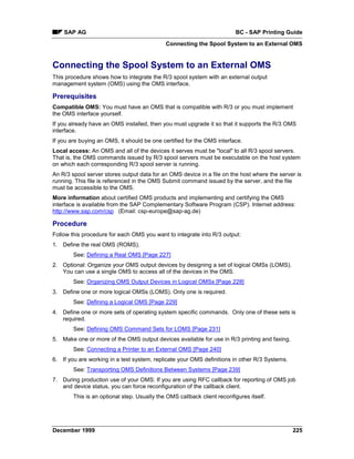 SAP AG                                                               BC - SAP Printing Guide
                                             Connecting the Spool System to an External OMS


Connecting the Spool System to an External OMS
This procedure shows how to integrate the R/3 spool system with an external output
management system (OMS) using the OMS interface.

Prerequisites
Compatible OMS: You must have an OMS that is compatible with R/3 or you must implement
the OMS interface yourself.
If you already have an OMS installed, then you must upgrade it so that it supports the R/3 OMS
interface.
If you are buying an OMS, it should be one certified for the OMS interface.
Local access: An OMS and all of the devices it serves must be "local" to all R/3 spool servers.
That is, the OMS commands issued by R/3 spool servers must be executable on the host system
on which each corresponding R/3 spool server is running.
An R/3 spool server stores output data for an OMS device in a file on the host where the server is
running. This file is referenced in the OMS Submit command issued by the server, and the file
must be accessible to the OMS.
More information about certified OMS products and implementing and certifying the OMS
interface is available from the SAP Complementary Software Program (CSP). Internet address:
http://www.sap.com/csp (Email: csp-europe@sap-ag.de)

Procedure
Follow this procedure for each OMS you want to integrate into R/3 output:
1. Define the real OMS (ROMS).
        See: Defining a Real OMS [Page 227]
2. Optional: Organize your OMS output devices by designing a set of logical OMSs (LOMS).
   You can use a single OMS to access all of the devices in the OMS.
        See: Organizing OMS Output Devices in Logical OMSs [Page 228]
3. Define one or more logical OMSs (LOMS). Only one is required.
        See: Defining a Logical OMS [Page 229]
4. Define one or more sets of operating system specific commands. Only one of these sets is
   required.
        See: Defining OMS Command Sets for LOMS [Page 231]
5. Make one or more of the OMS output devices available for use in R/3 printing and faxing.
        See: Connecting a Printer to an External OMS [Page 240]
6. If you are working in a test system, replicate your OMS definitions in other R/3 Systems.
        See: Transporting OMS Definitions Between Systems [Page 239]
7. During production use of your OMS: If you are using RFC callback for reporting of OMS job
   and device status, you can force reconfiguration of the callback client.
        This is an optional step. Usually the OMS callback client reconfigures itself.




December 1999                                                                                  225
 