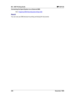BC - SAP Printing Guide                                                    SAP AG
Connecting the Spool System to an External OMS

       See: Triggering OMS Reconfiguration [Page 236]

Result
You can now use OMS devices for printing and faxing R/3 documents.




226                                                                  December 1999
 