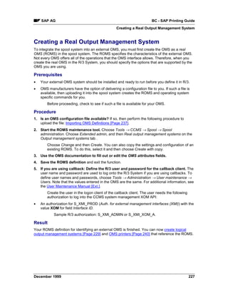 SAP AG                                                                BC - SAP Printing Guide
                                                   Creating a Real Output Management System


Creating a Real Output Management System
To integrate the spool system into an external OMS, you must first create the OMS as a real
OMS (ROMS) in the spool system. The ROMS specifies the characteristics of the external OMS.
Not every OMS offers all of the operations that the OMS interface allows. Therefore, when you
create the real OMS in the R/3 System, you should specify the options that are supported by the
OMS you are using.

Prerequisites
•   Your external OMS system should be installed and ready to run before you define it in R/3.
•   OMS manufacturers have the option of delivering a configuration file to you. If such a file is
    available, then uploading it into the spool system creates the ROMS and operating system
    specific commands for you.
        Before proceeding, check to see if such a file is available for your OMS.

Procedure
1. Is an OMS configuration file available? If so, then perform the following procedure to
   upload the file: Importing OMS Definitions [Page 237].
2. Start the ROMS maintenance tool. Choose Tools → CCMS → Spool → Spool
   administration. Choose Extended admin, and then Real output management systems on the
   Output management systems tab .
        Choose Change and then Create. You can also copy the settings and configuration of an
        existing ROMS. To do this, select it and then choose Create with copy.
3. Use the OMS documentation to fill out or edit the OMS attributes fields.
4. Save the ROMS definition and exit the function.
5. If you are using callback: Define the R/3 user and password for the callback client. The
   user name and password are used to log onto the R/3 System if you are using callbacks. To
   define user names and passwords, choose Tools → Administration → User maintenance →
   Users. Note that the values entered in the OMS are the same. For additional information, see
   the User Maintenance Manual [Ext.].
        Create the user in the logon client of the callback client. The user needs the following
        authorization to log into the CCMS system management XOM API:
•   An authorization for S_XMI_PROD (Auth. for external management interfaces (XMI)) with the
    value XOM for field Interface ID.
            Sample R/3 authorization: S_XMI_ADMIN or S_XMI_XOM_A.

Result
Your ROMS definition for identifying an external OMS is finished. You can now create logical
output management systems [Page 229] and OMS printers [Page 240] that reference the ROMS.




December 1999                                                                                      227
 