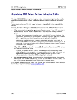 BC - SAP Printing Guide                                                                  SAP AG
Organizing OMS Output Devices in Logical OMSs


Organizing OMS Output Devices in Logical OMSs

The logical OMS (LOMS) concept lets you group output devices according to how they use the
external output management system. This section explains how this concept can be useful to
you.
You can assign all of your R/3 OMS output devices to a single LOMS. Only a single LOMS is
required.
However, it can be useful to group R/3 OMS devices into separate LOMSs for these reasons:
•     Using separate sets of operating system specific commands: If your OMS is running on
      several platforms, you can define a different set of OMS commands for each operating
      system.
         Example: You have special printers that require extra SUBMIT command options. You
         can meet this requirement by assigning these printers to their own LOMS. You can then
         define a special command set that uses the special options for the LOMS.
         If you want to change commands that apply to several LOMSs, you do not have to
         change each LOMS individually. You can organize your LOMS into command groups. If
         you change the commands for an LOMS in a command group, these changes also apply
         to all other LOMSs in the group.
•     Using different OMS services: You can use LOMSs to allow different sets of OMS services
      to be used, according to the printer.
         Example: You want to use RFC callback to track the status of critical printers in the
         shipping department. Less important printers should be tracked only by polling. You can
         meet this requirement by defining an LOMS for each group. In the critical LOMS,
         callback is activated. In the other LOMS, only polling is activated.
•     Distributing callback workload: Should you want to distribute the workload of processing
      status reports from an OMS callback client, you can do so by defining separate LOMSs. For
      each LOMS, you can specify a different R/3 server as the callback target.
If any of these requirements apply to you, then you may want to design a set of LOMS definitions
that meet your requirements before proceeding [Page 229].




228                                                                              December 1999
 