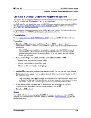 SAP AG                                                           BC - SAP Printing Guide
                                               Creating a Logical Output Management System


Creating a Logical Output Management System
The second step in integrating the R/3 spool system with an external output management system
(OMS) is to define one or more logical OMS (LOMS) definitions.
A LOMS specifies how a particular group of R/3 OMS output devices is to use the external OMS.
(See Organizing OMS Output Devices in Logical OMSs [Page 228] for additional information
about the LOMS concept and its uses.)
If a configuration file was supplied with your OMS or you have imported your own configuration
file, then at least one LOMS has probably already been defined for you.

Prerequisites
You have defined the real OMS (ROMS) [Page 227] to which your LOMS definitions will refer.

Procedure
1. Start the LOMS maintenance tool. Choose Tools → CCMS → Spool → Spool
   administration. Choose Extended admin. and then Logical OMS on the Output management
   systems tab.
         If the LOMS you want to edit has already been created, select the LOMS name and
         choose Change. Otherwise choose Change and then Create. You can also copy the
         settings and configuration of an existing LOMS. To do this, mark it and then choose
         Create with reference.
2. If you are creating a new LOMS, enter the basic attributes of the LOMS:
   •    Enter a name and description for the LOMS.
   •    Choose the ROMS which this LOMS uses.
   •    Choose an R/3 server as the Tasking target.


3. Choose        to copy all the settings of the selected ROMS. You can then edit these settings.
4. Select a command group, if any have been defined. Otherwise, enter a character to define
   the command group.
         Local commands: If you want to define commands only for this LOMS, then select Local
         as the command group. When you define a command group, the commands will be used
         only for this LOMS. The command group cannot be selected from other LOMSs.
3. (If you are using RFC callback), Specify other options and parameters on the OMS
   configuration tab. If you want to adjust message filtering, choose .
4. Save the LOMS and exit.

Result
Your LOMS definition for specifying how R/3 OMS devices are to access an external OMS is
complete. You can now define additional LOMSs or define the commands [Page 231] that are
required by LOMSs.




December 1999                                                                                  229
 