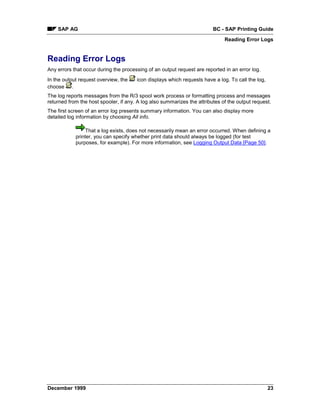 SAP AG                                                               BC - SAP Printing Guide
                                                                              Reading Error Logs


Reading Error Logs
Any errors that occur during the processing of an output request are reported in an error log.
In the output request overview, the    icon displays which requests have a log. To call the log,
choose .
The log reports messages from the R/3 spool work process or formatting process and messages
returned from the host spooler, if any. A log also summarizes the attributes of the output request.
The first screen of an error log presents summary information. You can also display more
detailed log information by choosing All info.

                 That a log exists, does not necessarily mean an error occurred. When defining a
            printer, you can specify whether print data should always be logged (for test
            purposes, for example). For more information, see Logging Output Data [Page 50].




December 1999                                                                                      23
 