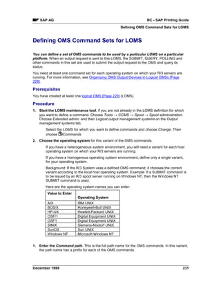 SAP AG                                                           BC - SAP Printing Guide
                                                    Defining OMS Command Sets for LOMS


Defining OMS Command Sets for LOMS

You can define a set of OMS commands to be used by a particular LOMS on a particular
platform. When an output request is sent to this LOMS, the SUBMIT, QUERY, POLLING and
other commands in this set are used to submit the output request to the OMS and query its
status.
You need at least one command set for each operating system on which your R/3 servers are
running. For more information, see Organizing OMS Output Devices in Logical OMSs [Page
228].

Prerequisites
You have created at least one logical OMS [Page 229] (LOMS).

Procedure
1. Start the LOMS maintenance tool, if you are not already in the LOMS definition for which
   you want to define a command. Choose Tools → CCMS → Spool → Spool administration.
   Choose Extended admin. and then Logical output management systems on the Output
   management systems tab.
       Select the LOMS for which you want to define commands and choose Change. Then
       choose Commands
2. Choose the operating system for this variant of the OMS commands.
       If you have a heterogeneous system environment, you will need a variant for each host
       operating system on which your R/3 servers are running.
       If you have a homogenous operating system environment, define only a single variant,
       for your operating system.
       Background: If the R/3 System uses a defined OMS command, it chooses the correct
       variant according to the local host operating system. Example: If a SUBMIT command is
       to be issued by an R/3 spool server running on Windows NT, then the Windows NT
       SUBMIT command is used.
       Here are the operating system names you can enter:
        Value to Enter
                           Operating System
        AIX                IBM UNIX
        BOS/X              Honeywell-Bull UNIX
        HP-UX              Hewlett-Packard UNIX
        OSF/1              Digital Equipment UNIX
        OSF1               Digital Equipment UNIX
        SINIX              Siemens-Nixdorf UNIX
        SunOS              Sun UNIX
        Windows NT         Microsoft Windows NT


1. Enter the Command path. This is the full path name for the OMS commands. In this variant,
   the path name has a prefix for each of the OMS commands.




December 1999                                                                               231
 