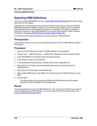 BC - SAP Printing Guide                                                                       SAP AG
Exporting OMS Definitions


Exporting OMS Definitions
You can use report RSPOXOMS not only to import OMS definitions [Page 237] but also to export
them from your R/3 System.
Exporting from one R/3 System and importing into another is one way to move your R/3 OMS
definitions between R/3 Systems. However, you should use this procedure only in exceptional
circumstances (a quick move between test systems, for example). The reason: it is easier to
keep track of where you copy OMS definitions if you use the recommended "official" transport
mechanism. See Moving OMS Definitions Between Systems [Page 239].
You can also use the export mechanism as a way to save your OMS definitions.

Prerequisites
You would like to move all or some of the objects that make up an R/3 OMS definition between
R/3 Systems.

Procedure
1. Log on to the R/3 System from which the OMS definition is to be exported.
2. Choose Tools → ABAP Workbench → ABAP Editor. Alternative: Enter Transaction SE38.
3. Enter RSPOXOMS in the Program field and choose Execute.
4. In the selection screen, do the following:
•     In Export/Import file name, enter the full path name of the configuration file.
•     Select Server or Frontend computer depending upon where you want to export the
      configuration file.
•     Select Export, Execute export, and Generate log.
•     Enter a logical OMS and/or a real OMS. You can also export all LOMS definitions to a real
      OMS.
5. Run the report.
          The report displays a list showing the ROMS and LOMS definitions that have been
          exported from the R/3 System in a host-system file.

Result
You have exported all or part of an OMS definition to a file. You can save the file as an informal
means of backing up the OMS definition. Or you can import the file into another system. See
Importing OMS Definitions [Page 237].




238                                                                                     December 1999
 