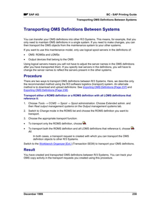 SAP AG                                                               BC - SAP Printing Guide
                                               Transporting OMS Definitions Between Systems


Transporting OMS Definitions Between Systems

You can transfer your OMS definitions into other R/3 Systems. This means, for example, that you
only need to maintain OMS definitions in a single system. If you need to make changes, you can
then transport the OMS objects from the maintenance system to your other systems.
If you want to use this maintenance model, only use logical spool servers in the definitions of:
•   OMS: ROMSs and LOMSs
•   Output devices that belong to the OMS
Using logical servers means you will not have to adjust the server names in the OMS definitions
after you have transported them. If you specify real servers in the definitions, you will have to
change the server names to reflect the servers present in the other systems.

Procedure
There are two ways to transport OMS definitions between R/3 Systems. Here, we describe only
the recommended method using the R/3 software logistics (transport) system. An alternate
method is to download and upload definitions: See Importing OMS Definitions [Page 237] and
Exporting OMS Definitions [Page 238].

Transport either a ROMS definition or a ROMS definition with all LOMS definitions that
reference it:
1. Choose Tools → CCMS → Spool → Spool administration. Choose Extended admin. and
   then Real output management systems on the Output management systems tab.
2. Switch to Change mode in the ROMS list and choose the ROMS definition you want to
   transport.
3. Choose the appropriate transport function:
•   To transport only the ROMS definition, choose      .
•   To transport both the ROMS definition and all LOMS definitions that reference it, choose
    All.
        In both cases, a transport request is created with which you can transport the OMS
        definition objects to other R/3 Systems.
Switch to the Workbench Organizer [Ext.] (Transaction SE09) to transport your OMS definitions.

Result
You have created and transported OMS definitions between R/3 Systems. You can track your
OMS copy activity in the transport requests you created using this procedure.




December 1999                                                                                      239
 