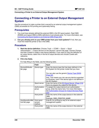 BC - SAP Printing Guide                                                                       SAP AG
Connecting a Printer to an External Output Management System


Connecting a Printer to an External Output Management
System
Use this procedure to make a printer that is served by an external output management system
(OMS) accessible for R/3 printing and (optionally) faxing.

Prerequisites
1. You must have already defined the external OMS in the R/3 spool system. Real OMS
   (ROMS) and logical OMS (LOMS) definitions must already exist. For more information, see
   Connecting the Spool System to an External OMS [Page 225].
2. Can you already print on your OMS printer from your host systems? If not, then you
   must first install the printer or fax in the OMS.

Procedure
      1. Start the device definition. Choose Tools → CCMS → Spool → Spool
         administration → Output devices on the Devices / servers tab page. Choose Change
         and then Create to create a new device definition. If you want to copy the definition of
         an output device, select this in the list of output devices and choose Create with
         reference.
      2. Fill in the fields.
          For help filling in the fields, see the following table.
                                Field            Input
          DeviceAttributes      Device type      Enter the device type that has been defined in the
          tab page                               R/3 System for the printer model that you have

                                                 You can also use the generic Device Type SWIN
                                                 [Page 80]
                                                 here. This means you can use any device supported
                                                 by Windows, even if the device type is not defined in
                                                 the R/3 System.
                                Spool server     Enter the name of the R/3 Spool Server [Page 316]
                                                 that is to prepare the output for this device.
                                Authorization    To assign the output device to an authorization
                                group            group, enter the name here. For more information,
                                                 see Authorization Groups for Output Devices [Page
                                                 222].
                                Host printer     Enter the name of the output device in the external
                                                 OMS.
                                                 Example: OMS_PRINTER_NAME
          HostSpoolAccMet Host spool             Enter E, for printing by way of an external output
          hod tab page    access                 management system.
                          method
                          Host printer           Enter the name of the output device in the external
                                                 OMS




240                                                                                   December 1999
 