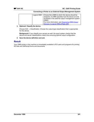 SAP AG                                                              BC - SAP Printing Guide
                            Connecting a Printer to an External Output Management System

                            Logical OMS     Choose the LOMS to which this device should be
                                            assigned. A LOMS specifies how the device is to be
                                            accessed in the external output management system
                                            (OMS).
                                            For more information, see Organizing OMS Output
                                            Devices in Logical OMSs [Page 228].
    3. Optional: Classify the device.
        Choose Edit → Classification. Choose the output-type classification that is appropriate
        for this device.
        Background: If you classify your servers as well, the spool system checks that the
        device and server classifications match thus ensuring optimal output configuration.
    4. Save the device definition and exit.

Result
Your OMS printer or fax machine is immediately available to R/3 users and programs for printing
R/3 lists and SAPscript forms and documents.




December 1999                                                                                 241
 