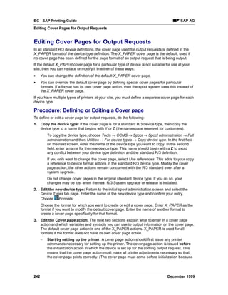 BC - SAP Printing Guide                                                                      SAP AG
Editing Cover Pages for Output Requests


Editing Cover Pages for Output Requests
In all standard R/3 device definitions, the cover page used for output requests is defined in the
X_PAPER format of the device type definition. The X_PAPER cover page is the default, used if
no cover page has been defined for the page format of an output request that is being output.
If the default X_PAPER cover page for a particular type of device is not suitable for use at your
site, then you can replace or modify it in either of these ways:
•     You can change the definition of the default X_PAPER cover page.
•     You can override the default cover page by defining special cover pages for particular
      formats. If a format has its own cover page action, then the spool system uses this instead of
      the X_PAPER cover page.
If you have multiple types of printers at your site, you must define a separate cover page for each
device type.

Procedure: Defining or Editing a Cover page
To define or edit a cover page for output requests, do the following:
1. Copy the device type: If the cover page is for a standard R/3 device type, then copy the
   device type to a name that begins with Y or Z (the namespace reserved for customers).
          To copy the device type, choose Tools →=CCMS → Spool →=Spool administration →=Full
          administration and then=Utilities →=For device types →=Copy device type. In the first field
          on the next screen, enter the name of the device type you want to copy. In the second
          field, enter a name for the new device type. This name should begin with a Z to avoid
          any conflict between your device type definition and the standard R/3 definition.
          If you only want to change the cover page, select Use references. This adds to your copy
          a reference to device format actions in the standard R/3 device type. Modify the cover
          page action; the other actions remain concurrent with the R/3 standard even after a
          system upgrade.
          Do not change cover pages in the original standard device type. If you do so, your
          changes may be lost when the next R/3 System upgrade or release is installed.
2. Edit the new device type: Return to the initial spool administration screen and select the
   Device Types tab page. Enter the name of the new device type and confirm your entry.
   Choose Formats.
      Choose the format for which you want to create or edit a cover page. Enter X_PAPER as the
      format if you want to modify the default cover page. Enter the name of another format to
      create a cover page specifically for that format.
3. Edit the Cover page action. The next two sections explain what to enter in a cover page
   action and which variables and symbols you can use to output information on the cover page.
   The default cover page action is one of the X_PAPER actions. X_PAPER is used for all
   formats if the format does not have its own cover page action.
      –   Start by setting up the printer: A cover page action should first issue any printer
          commands necessary for setting up the printer. The cover page action is issued before
          the initialization action in which the device is set up for the coming output request. This
          means that the cover page action must make all printer adjustments necessary so that
          the cover page prints correctly. (The cover page must come before initialization because




242                                                                                  December 1999
 