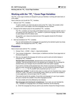 BC - SAP Printing Guide                                                                     SAP AG
Working with the “TP_” Cover Page Variables:


Working with the “TP_” Cover Page Variables:
The "TP_" cover page variables are designed to give you flexibility in working with static texts on
cover pages.
Here is what you can do with the "TP_" variables:
•     Add your own "TP_" variables.
          To add a variable, you need only add an entry to the "TP_" table. The variable is then
          ready to use in cover pages in all of the languages that you maintain.
•     Change the R/3 default values for the predefined "TP_" variables.
          The "TP_" variables can have both an R/3 default value and a customer-specific value. If
          you specify your own value for a "TP_" variable in a particular language, then this value
          is used instead of the R/3 default value.
          At upgrades, your values are preserved even if the upgrade reloads the R/3 default
          "TP_" values.
•     Add new translations for "TP_" variables.
          You can add translations for a language not supported by the standard system by simply
          adding a new language key to the "TP_" table.

Procedure
Here is how to work with the "TP_" variables:
      1. Choose Tools → CCMS → Spool → Spool administration.
      2. Then choose Configuration → Device types, or Definitions and then Cover page texts on
         the DeviceTypes tab..
      3. Now you can specify the language with which you want to work and either display or
         change the "TP_" variables.
          Standard (Std.) and local texts: Standard texts are the default values for "TP_"
          variables. They are provided by R/3 in the standard set of variables. Do not change the
          standard texts; your changes may be overwritten at the next system upgrade.
          If you want to override an R/3 standard text, then choose Local texts and Change. Any
          texts you enter override the R/3 standard texts. You can override the standard English
          text "C l i e n t" for TP_CLIENT with a local text such as "Client".
          Adding new variables: To add an entry, type in a name up to six characters long. Leave
          off the TP_ prefix. The prefix is automatically added. (When you use the new variable in
          a cover page action, be sure to type in the TP_ prefix.)
          Then enter the text for the variable. If more than one language is in use in your system,
          be sure to maintain the variable in the other language(s) as well.
          The new variable will not be affected by new releases.
          New languages and checking for completeness: If you want, you can translate the
          "TP_" variables to a language that is not already maintained. Do the following:
          a) Enter the Language key that you want to use and then choose the Change function.




248                                                                                 December 1999
 