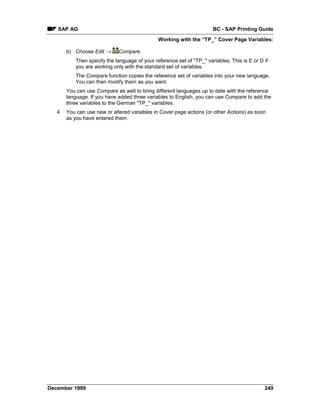 SAP AG                                                             BC - SAP Printing Guide
                                              Working with the “TP_” Cover Page Variables:

      b) Choose Edit →      Compare.
          Then specify the language of your reference set of "TP_" variables. This is E or D if
          you are working only with the standard set of variables.
          The Compare function copies the reference set of variables into your new language.
          You can then modify them as you want.
      You can use Compare as well to bring different languages up to date with the reference
      language. If you have added three variables to English, you can use Compare to add the
      three variables to the German "TP_" variables.
   4. You can use new or altered variables in Cover page actions (or other Actions) as soon
      as you have entered them.




December 1999                                                                                249
 