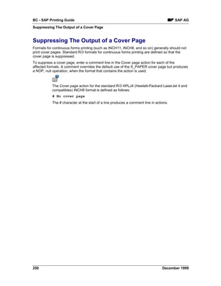 BC - SAP Printing Guide                                                                 SAP AG
Suppressing The Output of a Cover Page


Suppressing The Output of a Cover Page
Formats for continuous forms printing (such as INCH11, INCH8, and so on) generally should not
print cover pages. Standard R/3 formats for continuous forms printing are defined so that the
cover page is suppressed.
To suppress a cover page, enter a comment line in the Cover page action for each of the
affected formats. A comment overrides the default use of the X_PAPER cover page but produces
a NOP, null operation, when the format that contains the action is used.



           The Cover page action for the standard R/3 HPLJ4 (Hewlett-Packard LaserJet 4 and
           compatibles) INCH8 format is defined as follows:
           # No cover page
           The # character at the start of a line produces a comment line in actions.




250                                                                              December 1999
 