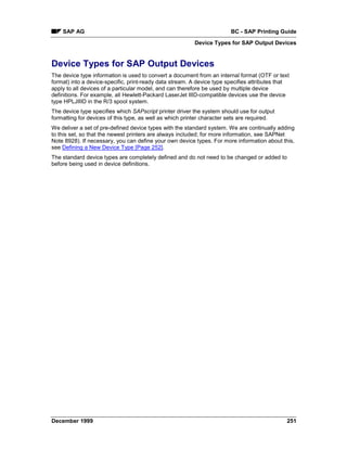 SAP AG                                                              BC - SAP Printing Guide
                                                         Device Types for SAP Output Devices


Device Types for SAP Output Devices
The device type information is used to convert a document from an internal format (OTF or text
format) into a device-specific, print-ready data stream. A device type specifies attributes that
apply to all devices of a particular model, and can therefore be used by multiple device
definitions. For example, all Hewlett-Packard LaserJet IIID-compatible devices use the device
type HPLJIIID in the R/3 spool system.
The device type specifies which SAPscript printer driver the system should use for output
formatting for devices of this type, as well as which printer character sets are required.
We deliver a set of pre-defined device types with the standard system. We are continually adding
to this set, so that the newest printers are always included; for more information, see SAPNet
Note 8928). If necessary, you can define your own device types. For more information about this,
see Defining a New Device Type [Page 252].
The standard device types are completely defined and do not need to be changed or added to
before being used in device definitions.




December 1999                                                                                  251
 