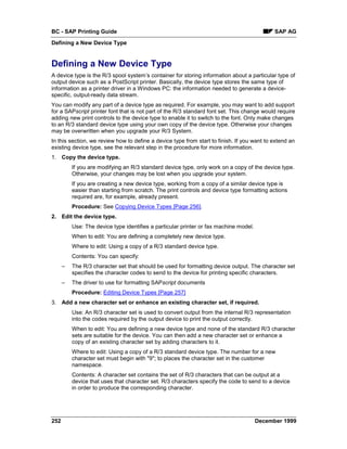 BC - SAP Printing Guide                                                                      SAP AG
Defining a New Device Type


Defining a New Device Type
A device type is the R/3 spool system’s container for storing information about a particular type of
output device such as a PostScript printer. Basically, the device type stores the same type of
information as a printer driver in a Windows PC: the information needed to generate a device-
specific, output-ready data stream.
You can modify any part of a device type as required. For example, you may want to add support
for a SAPscript printer font that is not part of the R/3 standard font set. This change would require
adding new print controls to the device type to enable it to switch to the font. Only make changes
to an R/3 standard device type using your own copy of the device type. Otherwise your changes
may be overwritten when you upgrade your R/3 System.
In this section, we review how to define a device type from start to finish. If you want to extend an
existing device type, see the relevant step in the procedure for more information.
1. Copy the device type.
          If you are modifying an R/3 standard device type, only work on a copy of the device type.
          Otherwise, your changes may be lost when you upgrade your system.
          If you are creating a new device type, working from a copy of a similar device type is
          easier than starting from scratch. The print controls and device type formatting actions
          required are, for example, already present.
          Procedure: See Copying Device Types [Page 256].
2. Edit the device type.
          Use: The device type identifies a particular printer or fax machine model.
          When to edit: You are defining a completely new device type.
          Where to edit: Using a copy of a R/3 standard device type.
          Contents: You can specify:
      –   The R/3 character set that should be used for formatting device output. The character set
          specifies the character codes to send to the device for printing specific characters.
      –   The driver to use for formatting SAPscript documents
          Procedure: Editing Device Types [Page 257]
3. Add a new character set or enhance an existing character set, if required.
          Use: An R/3 character set is used to convert output from the internal R/3 representation
          into the codes required by the output device to print the output correctly.
          When to edit: You are defining a new device type and none of the standard R/3 character
          sets are suitable for the device. You can then add a new character set or enhance a
          copy of an existing character set by adding characters to it.
          Where to edit: Using a copy of a R/3 standard device type. The number for a new
          character set must begin with "9"; to places the character set in the customer
          namespace.
          Contents: A character set contains the set of R/3 characters that can be output at a
          device that uses that character set. R/3 characters specify the code to send to a device
          in order to produce the corresponding character.




252                                                                                    December 1999
 