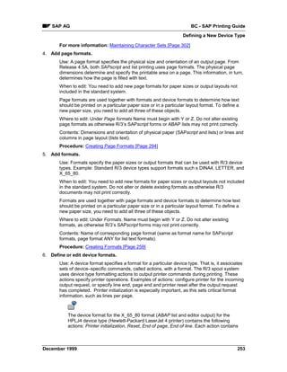 SAP AG                                                               BC - SAP Printing Guide
                                                                     Defining a New Device Type

       For more information: Maintaining Character Sets [Page 302]
4. Add page formats.
       Use: A page format specifies the physical size and orientation of an output page. From
       Release 4.5A, both SAPscript and list printing uses page formats. The physical page
       dimensions determine and specify the printable area on a page. This information, in turn,
       determines how the page is filled with text.
       When to edit: You need to add new page formats for paper sizes or output layouts not
       included in the standard system.
       Page formats are used together with formats and device formats to determine how text
       should be printed on a particular paper size or in a particular layout format. To define a
       new paper size, you need to add all three of these objects.
       Where to edit: Under Page formats Name must begin with Y or Z. Do not alter existing
       page formats as otherwise R/3’s SAPscript forms or ABAP lists may not print correctly.
       Contents: Dimensions and orientation of physical paper (SAPscript and lists) or lines and
       columns in page layout (lists text).
       Procedure: Creating Page Formats [Page 294]
5. Add formats.
       Use: Formats specify the paper sizes or output formats that can be used with R/3 device
       types. Example: Standard R/3 device types support formats such s DINA4, LETTER, and
       X_65_80.
       When to edit: You need to add new formats for paper sizes or output layouts not included
       in the standard system. Do not alter or delete existing formats as otherwise R/3
       documents may not print correctly.
       Formats are used together with page formats and device formats to determine how text
       should be printed on a particular paper size or in a particular layout format. To define a
       new paper size, you need to add all three of these objects.
       Where to edit: Under Formats. Name must begin with Y or Z. Do not alter existing
       formats, as otherwise R/3’s SAPscript forms may not print correctly.
       Contents: Name of corresponding page format (same as format name for SAPscript
       formats, page format ANY for list text formats).
       Procedure: Creating Formats [Page 259]
6. Define or edit device formats.
       Use: A device format specifies a format for a particular device type. That is, it associates
       sets of device–specific commands, called actions, with a format. The R/3 spool system
       uses device type formatting actions to output printer commands during printing. These
       actions specify printer operations. Examples of actions: configure printer for the incoming
       output request, or specify line end, page end and printer reset after the output request
       has completed. Printer initialization is especially important, as this sets critical format
       information, such as lines per page.



           The device format for the X_65_80 format (ABAP list and editor output) for the
           HPLJ4 device type (Hewlett-Packard LaserJet 4 printer) contains the following
           actions: Printer initialization, Reset, End of page, End of line. Each action contains



December 1999                                                                                   253
 