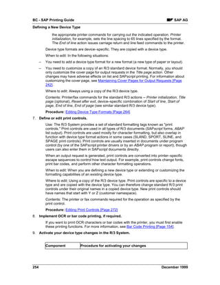 BC - SAP Printing Guide                                                                       SAP AG
Defining a New Device Type

              the appropriate printer commands for carrying out the indicated operation. Printer
              initialization, for example, sets the line spacing to 65 lines specified by the format.
              The End of line action issues carriage return and line feed commands to the printer.
          Device type formats are device–specific. They are copied with a device type.
          When to edit: In the following situations:
      –   You need to add a device type format for a new format (a new type of paper or layout).
      –   You need to customize a copy of an R/3 standard device format. Normally, you should
          only customize the cover page for output requests in the Title page action. Other
          changes may have adverse effects on list and SAPscript printing. For information about
          customizing the cover page, see Maintaining Cover Pages for Output Requests [Page
          242].
          Where to edit: Always using a copy of the R/3 device type.
          Contents: Printer/fax commands for the standard R/3 actions -- Printer initialization, Title
          page (optional), Reset after exit, device–specific combination of Start of line, Start of
          page, End of line, End of page (see similar standard R/3 device type).
          Procedure: Editing Device Type Formats [Page 264]
7. Define or edit print controls.
          Use: The R/3 System provides a set of standard formatting tags known as "print
          controls." Print controls are used in all types of R/3 documents (SAPscript forms, ABAP
          list output). Print controls are used mostly for character formatting, but also overlap in
          function with device type format actions in some cases (SLAND, SPORT, SLINE, and
          SPAGE print controls). Print controls are usually inserted in documents under program
          control (by one of the SAPscript printer drivers or by an ABAP program or report), though
          users can also enter them in SAPscript documents directly.
          When an output request is generated, print controls are converted into printer–specific
          escape sequences to control how text output. For example, print controls change fonts,
          print bar codes, and perform other character formatting operations.
          When to edit: When you are defining a new device type or extending or customizing the
          formatting capabilities of an existing device type.
          Where to edit: Using a copy of the R/3 device type. Print controls are specific to a device
          type and are copied with the device type. You can therefore change standard R/3 print
          controls under their original names in a copied device type. New print controls should
          have names that start with Y or Z (customer namespace).
          Contents: The printer or fax commands required for the operation as specified by the
          print control.
          Procedure: Editing Print Controls [Page 272]
8. Implement OCR or bar code printing, if required.
          If you want to print OCR characters or bar codes with the printer, you must first enable
          these printing functions. For more information, see Bar Code Printing [Page 154].
9. Activate your device type changes in the R/3 System.


          Component              Procedure for activating your changes




254                                                                                   December 1999
 