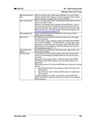 SAP AG                                                           BC - SAP Printing Guide
                                                                Defining a New Device Type

      New/copied device   Enter as a device type under device definitions in the R/3 spool
      type                system. Required for changes to formats (page formats, formats,
                          device formats), character sets, and print controls.
      New character set   Enter in a copied device type. Automatically takes effect when the
                          new device type is used.
                          Must be in accordance with character set specification, if any, in
                          the Device format Printer initialization (list printing) and with the
                          character sets that may implicitly be selected at the printer using
                          SAPscript SF<xxx> font print controls. For help with testing, see
                          Testing Output Devices [Page 219].
      New page format     Enter in the SAPscript forms that should use the new format
                          (SAPscript Form Painter).
      New format          For SAPscript: Activated with new device type when new page
                          format is activated.
                          For list printing: Add to affected reports with NEW-PAGE PRINT
                          ON LAYOUT/ SUBMIT... TO SAP-SPOOL LAYOUT (print at list
                          generation). For printing from list display, adjust REPORT width
                          specification to force selection of the format and move format to
                          R/3 namespace (name "X....").
      New device type     Automatically activated when the device type, page format, and
      format              format are activated.
      Print Controls      List printing: List print controls edited under their standard R/3
                          names are automatically activated when the new device type is
                          activated.
                          New print control names: Enter in affected reports with PRINT-
                          CONTROL FUNCTION. Effective only if a list is printed as it is
                          generated.
                          SAPscript printing: SF (font) and SBP/SBS (bar code) print controls
                          require:
                          • New SAPscript fonts for the fonts/bar codes (SAPscript Font
                               Maintenance)
                          • Use of the new fonts in affected SAPscript forms (SAPscript
                               Form Painter).
                          To define other print controls, you need to use the SAPscript /:
                          PRINT-CONTROL statement to add print controls to the affected
                          SAPscript texts.




December 1999                                                                              255
 