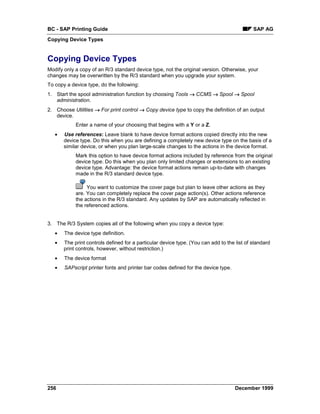 BC - SAP Printing Guide                                                                     SAP AG
Copying Device Types


Copying Device Types
Modify only a copy of an R/3 standard device type, not the original version. Otherwise, your
changes may be overwritten by the R/3 standard when you upgrade your system.
To copy a device type, do the following:
1. Start the spool administration function by choosing Tools → CCMS → Spool → Spool
   administration.
2. Choose Utilities → For print control → Copy device type to copy the definition of an output
   device.
            Enter a name of your choosing that begins with a Y or a Z.
   •   Use references: Leave blank to have device format actions copied directly into the new
       device type. Do this when you are defining a completely new device type on the basis of a
       similar device, or when you plan large-scale changes to the actions in the device format.
            Mark this option to have device format actions included by reference from the original
            device type. Do this when you plan only limited changes or extensions to an existing
            device type. Advantage: the device format actions remain up-to-date with changes
            made in the R/3 standard device type.

                 You want to customize the cover page but plan to leave other actions as they
            are. You can completely replace the cover page action(s). Other actions reference
            the actions in the R/3 standard. Any updates by SAP are automatically reflected in
            the referenced actions.


3. The R/3 System copies all of the following when you copy a device type:
   •   The device type definition.
   •   The print controls defined for a particular device type. (You can add to the list of standard
       print controls, however, without restriction.)
   •   The device format
   •   SAPscript printer fonts and printer bar codes defined for the device type.




256                                                                                 December 1999
 