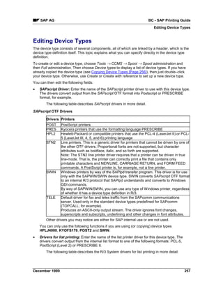 SAP AG                                                                 BC - SAP Printing Guide
                                                                               Editing Device Types


Editing Device Types
The device type consists of several components, all of which are linked by a header, which is the
device type definition itself. This topic explains what you can specify directly in the device type
definition.
To create or edit a device type, choose Tools → CCMS → Spool → Spool administration and
then Full administration. Then choose Device types to display a list of device types. If you have
already copied the device type (see Copying Device Types [Page 256]), then just double–click
your device type. Otherwise, use Create or Create with reference to set up a new device type.
You can then edit the following fields:
•   SAPscript Driver: Enter the name of the SAPscript printer driver to use with this device type.
    The drivers convert output from the SAPscript OTF format into Postscript or PRESCRIBE
    format, for example.
        The following table describes SAPscript drivers in more detail.

SAPscript OTF Drivers

        Drivers Printers
        POST      PostScript printers
        PRES      Kyocera printers that use the formatting language PRESCRIBE
        HPL2      Hewlett-Packard or compatible printers that use the PCL-4 (LaserJet II) or PCL-
                  5 (LaserJet III, 4, 5, and 6) printing language
        STN2      Line printers. This is a generic driver for printers that cannot be driven by one of
                  the other OTF drivers. Proportional fonts are not supported, but character
                  attributes such as boldface, italic, and so forth are supported.
                  Note: The STN2 line printer driver requires that a printer can be driven in true
                  line-mode. That is, the printer can correctly print a file that contains only
                  printable characters and NEWLINE, CARRIAGE RETURN, and FORM FEED
                  commands. A PostScript printer is, for example, not a line printer.
        SWIN      Windows printers by way of the SAPlpd transfer program. This driver is for use
                  only with the SAPWIN/SWIN device type. SWIN converts SAPscript OTF format
                  to an internal R/3 protocol that SAPlpd understands and converts to Windows
                  GDI commands.
                  By way of SAPWIN/SWIN, you can use any type of Windows printer, regardless
                  of whether it has a device type definition in R/3.
        TELE      Default driver for fax and telex traffic from the SAPcomm communications
                  server. Used only in the standard device types predefined for SAPcomm
                  (TOPCALL, for example).
                  Produces an ASCII-only output stream. The driver ignores font changes,
                  superscripts and subscripts, underlining and other changes in font attributes.
        Other drivers you may notice are either for SAP internal use or are not used.
    You can only use the following functions if you are using (or copying) device types
    HPLJ4000, KYOFS170, POST2 and SWIN:
•   Drivers for list printing: Enter the name of the list printer driver for this device type. The
    drivers convert output from the internal list format to one of the following formats: PCL-5,
    PostScript (Level 2) or PRESCRIBE II.
        The following table describes the R/3 System drivers for list printing in more detail:




December 1999                                                                                        257
 