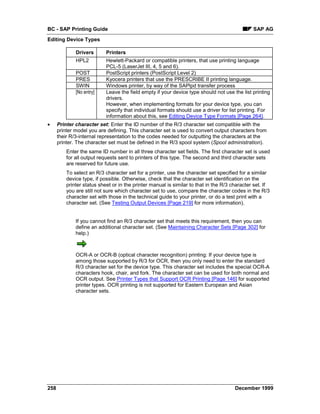 BC - SAP Printing Guide                                                                        SAP AG
Editing Device Types

              Drivers       Printers
              HPL2          Hewlett-Packard or compatible printers, that use printing language
                            PCL-5 (LaserJet III, 4, 5 and 6).
              POST          PostScript printers (PostScript Level 2)
              PRES          Kyocera printers that use the PRESCRIBE II printing language.
              SWIN          Windows printer, by way of the SAPlpd transfer process
              [No entry]    Leave the field empty if your device type should not use the list printing
                            drivers.
                            However, when implementing formats for your device type, you can
                            specify that individual formats should use a driver for list printing. For
                            information about this, see Editing Device Type Formats [Page 264].
•     Printer character set: Enter the ID number of the R/3 character set compatible with the
      printer model you are defining. This character set is used to convert output characters from
      their R/3-internal representation to the codes needed for outputting the characters at the
      printer. The character set must be defined in the R/3 spool system (Spool administration).
          Enter the same ID number in all three character set fields. The first character set is used
          for all output requests sent to printers of this type. The second and third character sets
          are reserved for future use.
          To select an R/3 character set for a printer, use the character set specified for a similar
          device type, if possible. Otherwise, check that the character set identification on the
          printer status sheet or in the printer manual is similar to that in the R/3 character set. If
          you are still not sure which character set to use, compare the character codes in the R/3
          character set with those in the technical guide to your printer, or do a test print with a
          character set. (See Testing Output Devices [Page 219] for more information).


              If you cannot find an R/3 character set that meets this requirement, then you can
              define an additional character set. (See Maintaining Character Sets [Page 302] for
              help.)



              OCR-A or OCR-B (optical character recognition) printing: If your device type is
              among those supported by R/3 for OCR, then you only need to enter the standard
              R/3 character set for the device type. This character set includes the special OCR-A
              characters hook, chair, and fork. The character set can be used for both normal and
              OCR output. See Printer Types that Support OCR Printing [Page 146] for supported
              printer types. OCR printing is not supported for Eastern European and Asian
              character sets.




258                                                                                    December 1999
 