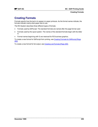 SAP AG                                                              BC - SAP Printing Guide
                                                                                Creating Formats


Creating Formats
Formats specify how the text is to appear on paper printouts. As the format names indicate, the
formats indicate mainly what paper size to use.
The R/3 System describes three different types of formats:
•   Formats used by SAPscript. The standard formats are named after the page format used
•   Formats used by the spool system. The names of the standard formats begin with the letter
    X.
•   Format names beginning with G are reserved for R/3 business graphics.
To create a new format for SAPscript form printing, see Creating Formats for SAPscript [Page
262].
To create a new format for list output, see Creating List Formats [Page 260].




December 1999                                                                                  259
 