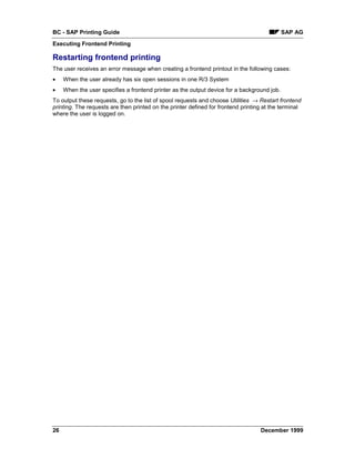 BC - SAP Printing Guide                                                                      SAP AG
Executing Frontend Printing

Restarting frontend printing
The user receives an error message when creating a frontend printout in the following cases:
•    When the user already has six open sessions in one R/3 System
•    When the user specifies a frontend printer as the output device for a background job.
To output these requests, go to the list of spool requests and choose Utilities → Restart frontend
printing. The requests are then printed on the printer defined for frontend printing at the terminal
where the user is logged on.




26                                                                                 December 1999
 