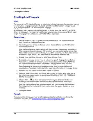 BC - SAP Printing Guide                                                                        SAP AG
Creating List Formats


Creating List Formats
Use
The names of the R/3 standard formats for list printing indicate how many characters per line and
how many lines per page. Examples: X_65_80 (print 65 lines 80 characters wide per page);
X_65_120 (print 65 lines 120 characters wide per page).
All list formats use a non-proportional font (except for device types that use HPL2 or PRES
drivers for list output). For line printers, all formats assume that a printer uses a 12-inch paper
length. For page printers, all assume LETTER or DINA4 paper size.

Procedure
      1. Choose Tools → CCMS → Spool → Spool administration, Full administration and
         then Formats on the DeviceTypes tab.
      2. To create your new format, on the next screen choose Change and then Create or
         Create with reference.
          Give the format a name starting with Y or Z (for customers the reserved namespace.)
          This avoids conflicts with standard R/3 formats. If you are modifying a list format, then
          follow R/3’s naming convention: Y or Z_<LL>_<CC> where <LL> is the number of lines
          to print on a page, and <CC> is the number of characters to print on a line.
      3. Enter L in the field Type (Format for ABAP lists). Choose Enter.
      4. Enter ANY as the page format if you do not want to specify the page format. Before
         Release 4.5A, with the "X formats" used by the spool system for printing ABAP lists
         the paper size and alignment are specified but the page format is not required.
          From Release 4.5A, list printer drivers interpret the page format and alignment
          specifications. You adapt the list size to the paper tray information in the output device.
      5. Enter the line and column number of the area to be printed.
      6. Optional: Select List driver if your format is to be used for device types using one of
         the list printing drivers (copies of device types HPLJ4000, KYOFS170, POST2 and
         SWIN). Choose Enter.
      7. Choose Edit →    List driver atts to determine the layout attributes. On the next
         screen you can determine the orientation of the output and define the margins.
          Note that the page format you select also exists with the orientation (Landscape or
          Portrait) you set for the format. If this is not the case, the system displays an error
          message.
      8. Save your entries.

Result
To implement the format, you need to define a device type format for the new format (for
information about this, see Implementing Device Type Formats [Page 266].)




260                                                                                    December 1999
 