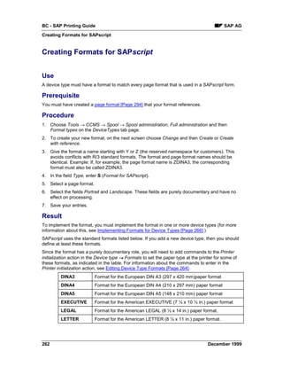 BC - SAP Printing Guide                                                                     SAP AG
Creating Formats for SAPscript


Creating Formats for SAPscript


Use
A device type must have a format to match every page format that is used in a SAPscript form.

Prerequisite
You must have created a page format [Page 294] that your format references.

Procedure
1. Choose Tools → CCMS → Spool → Spool administration, Full administration and then
   Format types on the DeviceTypes tab page.
2. To create your new format, on the next screen choose Change and then Create or Create
   with reference.
3. Give the format a name starting with Y or Z (the reserved namespace for customers). This
   avoids conflicts with R/3 standard formats. The format and page format names should be
   identical. Example: If, for example, the page format name is ZDINA3, the corresponding
   format must also be called ZDINA3.
4. In the field Type, enter S (Format for SAPscript).
5. Select a page format.
6. Select the fields Portrait and Landscape. These fields are purely documentary and have no
   effect on processing.
7. Save your entries.

Result
To implement the format, you must implement the format in one or more device types (for more
information about this, see Implementing Formats for Device Types [Page 266].)
SAPscript uses the standard formats listed below. If you add a new device type, then you should
define at least these formats.
Since the format has a purely documentary role, you will need to add commands to the Printer
initialization action in the Device type → Formats to set the paper type at the printer for some of
these formats, as indicated in the table. For information about the commands to enter in the
Printer initialization action, see Editing Device Type Formats [Page 264].
         DINA3             Format for the European DIN A3 (297 x 420 mm)paper format
         DINA4             Format for the European DIN A4 (210 x 297 mm) paper format
         DINA5             Format for the European DIN A5 (148 x 210 mm) paper format
         EXECUTIVE         Format for the American EXECUTIVE (7 ¼ x 10 ½ in.) paper format
         LEGAL             Format for the American LEGAL (8 ½ x 14 in.) paper format.
         LETTER            Format for the American LETTER (8 ½ x 11 in.) paper format.




262                                                                                 December 1999
 