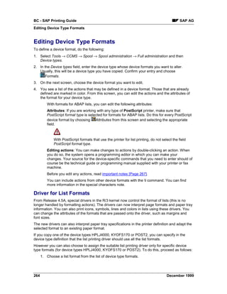 BC - SAP Printing Guide                                                                          SAP AG
Editing Device Type Formats


Editing Device Type Formats
To define a device format, do the following:
1. Select Tools → CCMS → Spool → Spool administration → Full administration and then
   Device types.
2. In the Device types field, enter the device type whose device formats you want to alter.
   Usually, this will be a device type you have copied. Confirm your entry and choose
      Formats.
3. On the next screen, choose the device format you want to edit.
4. You see a list of the actions that may be defined in a device format. Those that are already
   defined are marked in color. From this screen, you can edit the actions and the attributes of
   the format for your device type.
          With formats for ABAP lists, you can edit the following attributes:
          Attributes: If you are working with any type of PostScript printer, make sure that
          PostScript format type is selected for formats for ABAP lists. Do this for every PostScript
          device format by choosing Attributes from this screen and selecting the appropriate
          field.



              With PostScript formats that use the printer for list printing, do not select the field
              PostScript format type.
          Editing actions: You can make changes to actions by double-clicking an action. When
          you do so, the system opens a programming editor in which you can make your
          changes. Your source for the device-specific commands that you need to enter should of
          course be the technical guide or programming manual supplied with your printer or fax
          machine.
          Before you edit any actions, read important notes [Page 267].
          You can include actions from other device formats with the I command. You can find
          more information in the special characters note.

Driver for List Formats
From Release 4.5A, special drivers in the R/3 kernel now control the format of lists (this is no
longer handled by formatting actions). The drivers can now interpret page formats and paper tray
information. You can also print icons, symbols, lines and colors in lists using these drivers. You
can change the attributes of the formats that are passed onto the driver, such as margins and
font sizes.
The new drivers can also interpret paper tray specifications in the printer definition and adapt the
selected format to an existing paper format.
If you copy one of the device types HPLJ4000, KYOFS170 or POST2, you can specify in the
device type definition that the list printing driver should use all the list formats.
However you can also choose to assign the suitable list printing driver only for specific device
type formats (for device types HPLJ4000, KYOFS170 or POST2). To do this, proceed as follows:
      1. Choose a list format from the list of device type formats.




264                                                                                     December 1999
 