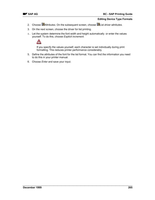 SAP AG                                                                BC - SAP Printing Guide
                                                                    Editing Device Type Formats

   2. Choose      Attributes. On the subsequent screen, choose        List driver attributes.
   3. On the next screen, choose the driver for list printing.
   4. Let the system determine the font width and height automatically or enter the values
      yourself. To do this, choose Explicit increment.



           If you specify the values yourself, each character is set individually during print
           formatting. This reduces printer performance considerably.
   5. Define the attributes of the font for the list format. You can find the information you need
      to do this in your printer manual.
   6. Choose Enter and save your input.




December 1999                                                                                    265
 