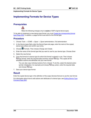 BC - SAP Printing Guide                                                                    SAP AG
Implementing Formats for Device Types


Implementing Formats for Device Types


Prerequisites


            Make the following changes only to copies of SAP original device types.
To be able to implement a new device type format, you must Create the corresponding format
type [Page 259]. In addition, a page format must exist for this format type.

Procedure
1. Choose Tools → CCMS → Spool → Spool administration, Full administration
2. In the Device types field under the DeviceTypes tab page, enter the name of the copied
   device type (Zxxx) and confirm your entry.
3. Choose       Formats. Then choose Change and Create.
4. Enter the name of the format type that you want to use for your device type. Choose Enter.
5. Select the new format.
6. Copy the format of a device type for which this format is already in use. Then choose
     Copy format, enter the required data and then choose Copy. This copies all the
   template's actions and attributes into your new format.
        You can also copy individual actions from a format. To do this, select the desired action
        (printer initialization, for example) and choose Copy action, enter the required data
        and choose Copy.
7. Save your device type format.

Result
Enter the copied device type in the definition of the output devices that are to use the new format.
For information about how to edit actions and attributes of a device type, see Editing Device Type
Formats [Page 264].




266                                                                                December 1999
 