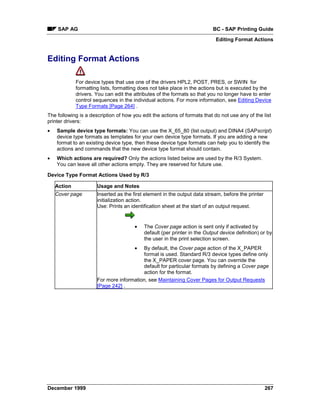 SAP AG                                                               BC - SAP Printing Guide
                                                                            Editing Format Actions


Editing Format Actions

             For device types that use one of the drivers HPL2, POST, PRES, or SWIN for
             formatting lists, formatting does not take place in the actions but is executed by the
             drivers. You can edit the attributes of the formats so that you no longer have to enter
             control sequences in the individual actions. For more information, see Editing Device
             Type Formats [Page 264] .
The following is a description of how you edit the actions of formats that do not use any of the list
printer drivers:
•   Sample device type formats: You can use the X_65_80 (list output) and DINA4 (SAPscript)
    device type formats as templates for your own device type formats. If you are adding a new
    format to an existing device type, then these device type formats can help you to identify the
    actions and commands that the new device type format should contain.
•   Which actions are required? Only the actions listed below are used by the R/3 System.
    You can leave all other actions empty. They are reserved for future use.

Device Type Format Actions Used by R/3

    Action            Usage and Notes
    Cover page        Inserted as the first element in the output data stream, before the printer
                      initialization action.
                      Use: Prints an identification sheet at the start of an output request.


                                       •   The Cover page action is sent only if activated by
                                           default (per printer in the Output device definition) or by
                                           the user in the print selection screen.
                                       • By default, the Cover page action of the X_PAPER
                                         format is used. Standard R/3 device types define only
                                         the X_PAPER cover page. You can override the
                                         default for particular formats by defining a Cover page
                                         action for the format.
                      For more information, see Maintaining Cover Pages for Output Requests
                      [Page 242] .




December 1999                                                                                       267
 
