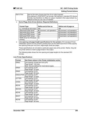 SAP AG                                                                 BC - SAP Printing Guide
                                                                             Editing Format Actions

   Start of line       Sent at the start of every text line of an output request.
                       Only defined in POSTSCPT list formats. Not defined in standard R/3 device
                       formats; has therefore no effect on output. Inserted in the output stream by
                       default so that you can use it if needed.
   •    End of Page, End of Line Actions: Required Definitions

         Format Type                   Define end of line as            Define end of page as
         X_* formats for list output   rn                             rf
         SAPscript STN2 driver         # (comment, null operation)      # (comment, null operation)
         SAPscript HPL2 driver         rn                             # (comment, null operation)
         SAPscript PRES driver         rn                             # (comment, null operation)
         SAPscript POST driver         n                               # (comment, null operation)
         SWIN driver for Windows       n                               f
         printing
   •    Line spacing and page length specifications for line printers: R/3 standard Printer
        initialization actions for line printers (printers that use the SAPscript driver STN2) specify
        line spacing (lines per inch) and page length (lines per page).
        These specifications do not select a particular paper size at the printer. Rather, they tell
        the printer where to insert a page break in the output.
        The following table shows the line spacing and page lengths for the standard R/3
        formats.

Line Printer Specifications

   Format          Use these values in the Printer initialization action
   DINA3     Line spacing: 6 lines per inch (LPI)
             Page length: 140 lines
             Note: Not pre-defined for most device types.
   DINA4     Line spacing: 6 LPI
             Page length: 70 lines
   DINA5     Line spacing: 6 LPI
             Page length: 50 lines
   EXECUTIVE Line spacing: 6 LPI
             Page length: 72 lines
   LETTER    Line spacing: 6 LPI
             Page length: 66 lines
   LEGAL     Line spacing: 6 LPI
             Page length: 72 lines
   INCH4     Line spacing: 6 LPI
             Page length: 25 lines
   INCH4C    Line spacing: 6 LPI
             Page length: 24 lines
   INCH6     Line spacing: 6 LPI
             Page length: 36 lines
   INCH7     Line spacing: 6 LPI
             Page length: 42 lines
   INCH8     Line spacing: 6 LPI
             Page length: 48 lines




December 1999                                                                                      269
 