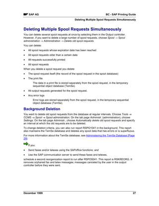 SAP AG                                                               BC - SAP Printing Guide
                                             Deleting Multiple Spool Requests Simultaneously


Deleting Multiple Spool Requests Simultaneously
You can delete several spool requests at once by selecting them in the Output controller.
However, if you want to delete a large number of spool requests, choose Spool → Spool
administration → Administration → Delete old spool requests.
You can delete:
•   All spool requests whose expiration date has been reached
•   All spool requests older than a certain date
•   All requests successfully printed
•   All spool requests
When you delete a spool request you delete:
•   The spool request itself (the record of the spool request in the spool database)
•   The print file
        The data in a print file is stored separately from the spool request, in the temporary
        sequential object database (TemSe).
•   All output requests generated for the spool request.
•   Any error logs
        Error logs are stored separately from the spool request, in the temporary sequential
        object database (TemSe).

Background Deletion
You want to delete old spool requests from the database at regular intervals. Choose Tools →
CCMS → Spool → Spool administration. On the tab page Administr. (administration), choose
Settings. On the tab page Administr., choose Automatically delete old spool requests and specify
an interval at which the old requests are to be deleted.
To change deletion criteria, you can also run report RSPO1041 in the background. This report
also maintains the TemSe database and deletes any spool data that has errors or is superfluous.
For more information about the TemSe database, see Administering the TemSe Database [Page
29].

    If you:
•   Send faxes and/or telexes using the SAPoffice functions; and
•   Use the SAP communication server to send these faxes and telexes,
schedule a second reorganization report to run after RSPO0041. This report is RSKREORG. It
removes orphaned fax and telex messages; messages canceled by the user in the output
controller before they were sent.




December 1999                                                                                    27
 