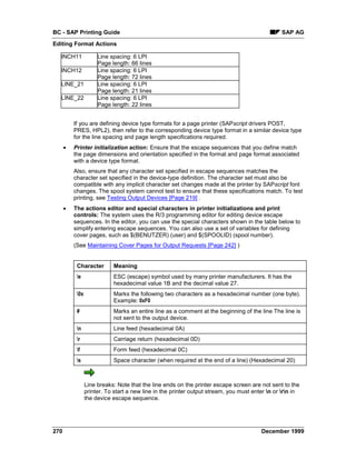 BC - SAP Printing Guide                                                                         SAP AG
Editing Format Actions

  INCH11              Line spacing: 6 LPI
                      Page length: 66 lines
  INCH12              Line spacing: 6 LPI
                      Page length: 72 lines
  LINE_21             Line spacing: 6 LPI
                      Page length: 21 lines
  LINE_22             Line spacing: 6 LPI
                      Page length: 22 lines


          If you are defining device type formats for a page printer (SAPscript drivers POST,
          PRES, HPL2), then refer to the corresponding device type format in a similar device type
          for the line spacing and page length specifications required.
      •   Printer initialization action: Ensure that the escape sequences that you define match
          the page dimensions and orientation specified in the format and page format associated
          with a device type format.
          Also, ensure that any character set specified in escape sequences matches the
          character set specified in the device-type definition. The character set must also be
          compatible with any implicit character set changes made at the printer by SAPscript font
          changes. The spool system cannot test to ensure that these specifications match. To test
          printing, see Testing Output Devices [Page 219] .
      •   The actions editor and special characters in printer initializations and print
          controls: The system uses the R/3 programming editor for editing device escape
          sequences. In the editor, you can use the special characters shown in the table below to
          simplify entering escape sequences. You can also use a set of variables for defining
          cover pages, such as $(BENUTZER) (user) and $(SPOOLID) (spool number).
          (See Maintaining Cover Pages for Output Requests [Page 242] )


           Character        Meaning
           e               ESC (escape) symbol used by many printer manufacturers. It has the
                            hexadecimal value 1B and the decimal value 27.
           0x              Marks the following two characters as a hexadecimal number (one byte).
                            Example: 0xF0
           #                Marks an entire line as a comment at the beginning of the line The line is
                            not sent to the output device.
           n               Line feed (hexadecimal 0A)
           r               Carriage return (hexadecimal 0D)
           f               Form feed (hexadecimal 0C)
           s               Space character (when required at the end of a line) (Hexadecimal 20)



                 Line breaks: Note that the line ends on the printer escape screen are not sent to the
                 printer. To start a new line in the printer output stream, you must enter n or rn in
                 the device escape sequence.




270                                                                                     December 1999
 