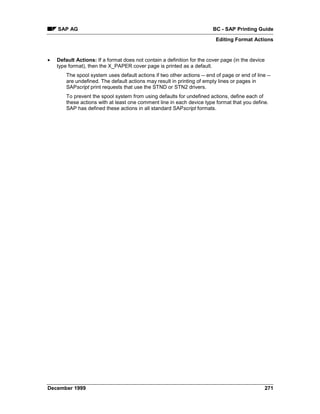 SAP AG                                                               BC - SAP Printing Guide
                                                                          Editing Format Actions


•   Default Actions: If a format does not contain a definition for the cover page (in the device
    type format), then the X_PAPER cover page is printed as a default.
        The spool system uses default actions if two other actions -- end of page or end of line --
        are undefined. The default actions may result in printing of empty lines or pages in
        SAPscript print requests that use the STND or STN2 drivers.
        To prevent the spool system from using defaults for undefined actions, define each of
        these actions with at least one comment line in each device type format that you define.
        SAP has defined these actions in all standard SAPscript formats.




December 1999                                                                                      271
 