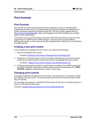 BC - SAP Printing Guide                                                                     SAP AG
Print Controls


Print Controls

Print Controls
Print controls are generic format indicators for print operations, such as for activating bold,
changing the font size and so on. During formatting, the generic indicators are replaced by the
printer commands required by the specific device type. The print controls, together with the
Device Type Formats [Page 264], make up the language for the R/3 formatting of an available
printer or other output device.
To be able to use a new print control in a document, either the task of the print control must be
programmed in an ABAP report or ABAP program, or the print control must be added to
SAPscript documents. A print control can be either added directly to SAPscript or to the definition
of a SAPscript form.

Creating a new print control
If you are defining a completely new print control, you need to do the following:
1. Add it to the Standard print controls.
        Procedure: Entering a Print Control in Standard Print Control [Page 273]
2. Implement it in the device types in which it is needed. Implementing a print control requires
   simply that you specify the print command(s) that are to be triggered by the print control.
        Procedure: Adding Print Controls to a Device Type Definition [Page 274]
3. Put the new print control into effect in the R/3 System by adding it to the ABAP reports (with
   the PRINT-CONTROL statement) and SAPscript layout sets (in window texts with /: PRINT
   CONTROL <name>) or standard texts in which it is to be used.

Changing print controls
Changing the definitions of existing print controls (for a new device type, for example) is simpler
than adding a new print control. You need only edit the print controls in the device type in which
they are required.
Do not change print controls in a standard R/3 device type. Do this only in a new device type or a
copy of an R/3 standard device type.
Procedure: Specifying Escape Sequences for Print Controls [Page 274]




272                                                                                 December 1999
 