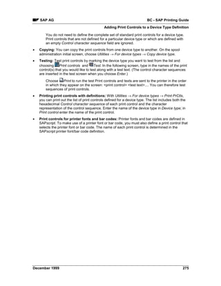 SAP AG                                                                  BC - SAP Printing Guide
                                               Adding Print Controls to a Device Type Definition

        You do not need to define the complete set of standard print controls for a device type.
        Print controls that are not defined for a particular device type or which are defined with
        an empty Control character sequence field are ignored.
•   Copying: You can copy the print controls from one device type to another. On the spool
    administration initial screen, choose Utilities → For device types → Copy device type.
•   Testing: Test print controls by marking the device type you want to test from the list and
    choosing Print controls =and Test. In the following screen, type in the names of the print
    control(s) that you would like to test along with a test text. (The control character sequences
    are inserted in the test screen when you choose Enter.)
        Choose Print to run the test Print controls and texts are sent to the printer in the order
        in which they appear on the screen: <print control> <test text>.... You can therefore test
        sequences of print controls.
•   Printing print controls with definitions: With Utilities → For device types → Print PrCtls,
    you can print out the list of print controls defined for a device type. The list includes both the
    hexadecimal Control character sequence of each print control and the character
    representation of the control sequence. Enter the name of the device type in Device type; in
    Print control enter the name of the print control.
•   Print controls for printer fonts and bar codes: Printer fonts and bar codes are defined in
    SAPscript. To make use of a printer font or bar code, you must also define a print control that
    selects the printer font or bar code. The name of each print control is determined in the
    SAPscript printer font/bar code definition.




December 1999                                                                                       275
 