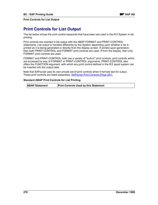 BC - SAP Printing Guide                                                                     SAP AG
Print Controls for List Output


Print Controls for List Output
The list below shows the print control keywords that have been are used in the R/3 System in list
printing.
Print controls are inserted in list output with the ABAP FORMAT and PRINT-CONTROL
statements. List output is handled differently by the System depending upon whether a list is
printed as it is being generated or directly from the display screen. If printed upon generation,
then both PRINT-CONTROL and FORMAT print controls are used. If from the display, then only
FORMAT print controls are used.
FORMAT and PRINT-CONTROL both use a variety of "built-in" print controls, print controls which
are accessed by way of FORMAT or PRINT-CONTROL arguments. PRINT-CONTROL also
offers the FUNCTION argument, with which any print control defined in the R/3 spool system can
be inserted into the output data.
Note that SAPscript uses its own private set of print controls when it formats text for output.
These print controls are listed separately: SAPscript Print Controls [Page 281].

Standard ABAP Print Controls for List Printing

   ABAP Statement              Print Controls Used by this Statement




276                                                                                 December 1999
 