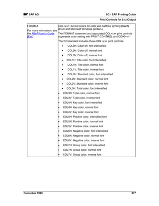SAP AG                                                              BC - SAP Printing Guide
                                                                Print Controls for List Output

  FORMAT                  COL<xx>: Set list colors for color and halftone printing (SWIN
                          driver and Microsoft Windows printers).
  For more information, see
  the ABAP User’s Guide     The FORMAT statement and associated COL<xx> print controls
  [Ext.]                    supersede color setting with PRINT-CONTROL and CO00<n>.
                          The R/3 standard includes these COL<xx> print controls:
                              •   COL0H: Color off, font intensified
                              •   COL0N: Color off, normal font
                              •   COL0V: Color off, inverse font
                              •   COL1H: Title color, font intensified
                              •   COL1N: Title color, normal font
                              •   COL1V: Title color, inverse font
                              •   COL2H: Standard color, font intensified
                              •   COL2N: Standard color, normal font
                              •   COL2V: Standard color, inverse font
                              •   COL3H: Total color, font intensified
                          •   COL3N: Total color, normal font
                          •   COL3V: Total color, inverse font
                          •   COL4H: Key color, font intensified
                          •   COL4N: Key color, normal font
                          •   COL4V: Key color, inverse font
                          •   COL5H: Positive color, intensified font
                          •   COL5N: Positive color, normal font
                          •   COL5V: Positive color, inverse font
                          •   COL6H: Negative color, font intensified
                          •   COL6N: Negative color, normal font
                          •   COL6V: Negative color, inverse font
                          •   COL7H: Group color, font intensified
                          •   COL7N: Group color, normal font
                          •   COL7V: Group color, inverse font




December 1999                                                                              277
 