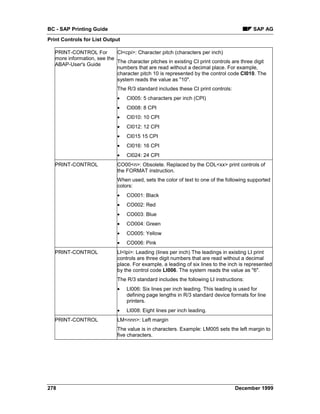 BC - SAP Printing Guide                                                                   SAP AG
Print Controls for List Output

   PRINT-CONTROL For         CI<cpi>: Character pitch (characters per inch)
   more information, see the
                             The character pitches in existing CI print controls are three digit
   ABAP-User's Guide
                             numbers that are read without a decimal place. For example,
                             character pitch 10 is represented by the control code CI010. The
                             system reads the value as "10".
                              The R/3 standard includes these CI print controls:
                              •   CI005: 5 characters per inch (CPI)
                              •   CI008: 8 CPI
                              •   CI010: 10 CPI
                              •   CI012: 12 CPI
                              •   CI015 15 CPI
                              •   CI016: 16 CPI
                              •   CI024: 24 CPI
   PRINT-CONTROL              CO00<n>: Obsolete. Replaced by the COL<xx> print controls of
                              the FORMAT instruction.
                              When used, sets the color of text to one of the following supported
                              colors:
                              •   CO001: Black
                              •   CO002: Red
                              •   CO003: Blue
                              •   CO004: Green
                              •   CO005: Yellow
                              •   CO006: Pink
   PRINT-CONTROL              LI<lpi>: Leading (lines per inch) The leadings in existing LI print
                              controls are three digit numbers that are read without a decimal
                              place. For example, a leading of six lines to the inch is represented
                              by the control code LI006. The system reads the value as "6".
                              The R/3 standard includes the following LI instructions:
                              •   LI006: Six lines per inch leading. This leading is used for
                                  defining page lengths in R/3 standard device formats for line
                                  printers.
                              •   LI008: Eight lines per inch leading.
   PRINT-CONTROL              LM<nnn>: Left margin
                              The value is in characters. Example: LM005 sets the left margin to
                              five characters.




278                                                                                December 1999
 