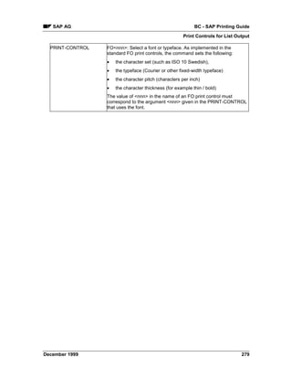 SAP AG                                                   BC - SAP Printing Guide
                                                      Print Controls for List Output

  PRINT-CONTROL   FO<nnn>: Select a font or typeface. As implemented in the
                  standard FO print controls, the command sets the following:
                  •   the character set (such as ISO 10 Swedish),
                  •   the typeface (Courier or other fixed-width typeface)
                  •   the character pitch (characters per inch)
                  •   the character thickness (for example thin / bold)
                  The value of <nnn> in the name of an FO print control must
                  correspond to the argument <nnn> given in the PRINT-CONTROL
                  that uses the font.




December 1999                                                                   279
 