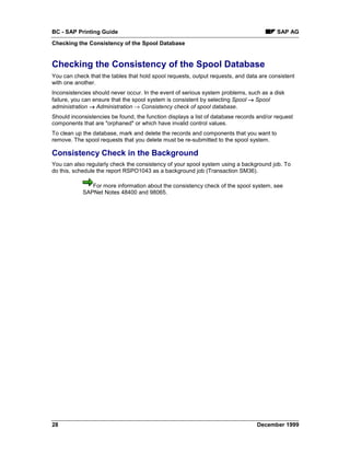BC - SAP Printing Guide                                                                  SAP AG
Checking the Consistency of the Spool Database


Checking the Consistency of the Spool Database
You can check that the tables that hold spool requests, output requests, and data are consistent
with one another.
Inconsistencies should never occur. In the event of serious system problems, such as a disk
failure, you can ensure that the spool system is consistent by selecting Spool → Spool
administration → Administration → Consistency check of spool database.
Should inconsistencies be found, the function displays a list of database records and/or request
components that are "orphaned" or which have invalid control values.
To clean up the database, mark and delete the records and components that you want to
remove. The spool requests that you delete must be re-submitted to the spool system.

Consistency Check in the Background
You can also regularly check the consistency of your spool system using a background job. To
do this, schedule the report RSPO1043 as a background job (Transaction SM36).

               For more information about the consistency check of the spool system, see
            SAPNet Notes 48400 and 98065.




28                                                                               December 1999
 