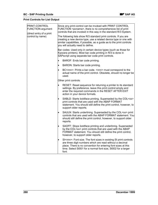 BC - SAP Printing Guide                                                                      SAP AG
Print Controls for List Output

   PRINT-CONTROL              Since any print control can be invoked with PRINT CONTROL
   FUNCTION argument          FUNCTION <pcname>, there is no comprehensive list of print
                              controls that are invoked in this way in the standard R/3 System.
   (direct entry of a print
   control by name)           The following lists show R/3 standard print controls. If you are
                              creating a new device type, use a related device type or one with
                              similar capabilities, if possible, as a guide as to the print controls
                              you will actually need to define.
                              Bar codes: Used only in certain device types (such as those for
                              Kyocera printers). Most bar code printing in R/3 is done in
                              SAPscript using separate bar code print controls.
                              •   BAROF: Ends bar code printing.
                              •   BARON: Starts bar code printing.
                              •   BC<nnn>: Prints a bar code. <nnn> must correspond to the
                                  actual name of the print control. Obsolete, should no longer be
                                  used.
                              Other print controls:
                              •   RESET: Reset sequence for returning a printer to its standard
                                  settings. By preference, leave this print control empty and
                                  enter the required commands in the RESET AFTER EXIT
                                  action in your device formats.
                              •   SABLD: Starts boldface printing. Superseded by the COL<xx>
                                  print controls that are used with the ABAP FORMAT
                                  statement. You should still define the print control, however, to
                                  support older reports.
                              •   SAULN: Starts underlining. Superseded by the COL<xx> print
                                  controls that are used with the ABAP FORMAT statement. You
                                  should still define the print control, however, to support older
                                  reports.
                              •   SAOFF: Stops boldface printing and underlining. Superseded
                                  by the COL<xx> print controls that are used with the ABAP
                                  FORMAT statement. You should still define the print control,
                                  however, to support older reports.
                              •   SI<nnn>: Font size. The font sizes in existing SI print controls
                                  are three digit numbers which are read without a decimal
                                  place. There is no convention for entering font sizes at this
                                  time. Select SI001 for a normal font size, SI002 for a larger
                                  font.




280                                                                                 December 1999
 