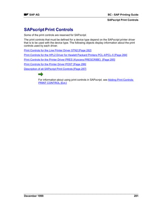 SAP AG                                                                BC - SAP Printing Guide
                                                                         SAPscript Print Controls


SAPscript Print Controls
Some of the print controls are reserved for SAPscript.
The print controls that must be defined for a device type depend on the SAPscript printer driver
that is to be used with the device type. The following objects display information about the print
controls used by each driver.
Print Controls for the Line Printer Driver STN2 [Page 282]
Print Controls for the HPL2 Driver for Hewlett Packard Printers PCL-4/PCL-5 [Page 284]
Print Controls for the Printer Driver PRES (Kyocera PRESCRIBE) [Page 285]
Print Controls for the Printer Driver POST [Page 286]
Description of all SAPscript Print Controls [Page 287]



            For information about using print controls in SAPscript, see Adding Print Controls:
            PRINT CONTROL [Ext.]




December 1999                                                                                     281
 
