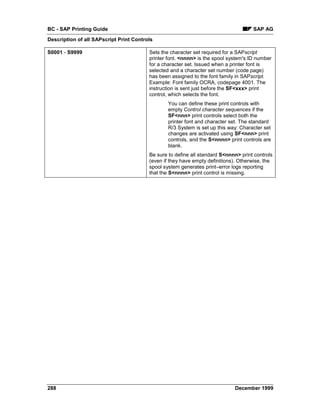 BC - SAP Printing Guide                                                              SAP AG
Description of all SAPscript Print Controls

S0001 - S9999                            Sets the character set required for a SAPscript
                                         printer font. <nnnn> is the spool system's ID number
                                         for a character set. Issued when a printer font is
                                         selected and a character set number (code page)
                                         has been assigned to the font family in SAPscript.
                                         Example: Font family OCRA, codepage 4001. The
                                         instruction is sent just before the SF<xxx> print
                                         control, which selects the font.
                                                 You can define these print controls with
                                                 empty Control character sequences if the
                                                 SF<nnn> print controls select both the
                                                 printer font and character set. The standard
                                                 R/3 System is set up this way: Character set
                                                 changes are activated using SF<nnn> print
                                                 controls, and the S<nnnn> print controls are
                                                 blank.
                                         Be sure to define all standard S<nnnn> print controls
                                         (even if they have empty definitions). Otherwise, the
                                         spool system generates print–error logs reporting
                                         that the S<nnnn> print control is missing.




288                                                                          December 1999
 