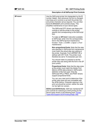 SAP AG                                   BC - SAP Printing Guide
                        Description of all SAPscript Print Controls

SF<nnn>         Use the SAPscript printer font designated by the ID
                number <nnn>. Sent whenever the font is changed.
                Use these print controls to set both the printer font
                and printer character set as required. You can then
                leave the S<nnnn> print controls empty. This
                simplifies maintenance of your device types.
                        The SAPscript OTF drivers use these print
                        controls to set the printer to the printer-
                        specific font corresponding to the SAPscript
                        font.
                        To make an SF<nnn> instruction available
                        to SAPscript, enter it for the corresponding
                        font in the SAPscript font maintenance
                        function: Tools →=CCMS → Spool → Font
                        maintenance.
                        Non–proportional fonts: Note that the step
                        size specified in SAPscript font maintenance
                        must match the actual step size setting at
                        the printer. Example: Font LNPRINT 85 is
                        defined with CPI 15.00. The printer must
                        therefore be set to 15 characters per inch.
                        You should make it a practice to set the
                        printer step size along with the font in the SF
                        print control.
                        Proportional fonts: Note that the step sizes
                        at the printer must match the Adobe Font
                        Metrics (AFM) data entered in SAPscript's
                        definition of the font used. Only the
                        SAPscript HPL2, PRES, and POST drivers
                        support proportional fonts.
                        You can use a test print to determine if the
                        printer step sizes and are compatible with
                        the AFM-metrics. Character spacing in the
                        print out should be correct, neither too wide
                        nor too tight nor uneven.
                OCR-A and OCR-B fonts: SAP has maintained SF
                print controls for switching to OCR printing for the
                device types shown in the following topic: Printer
                Types that Support OCR Printing [Page 146].




December 1999                                                       289
 