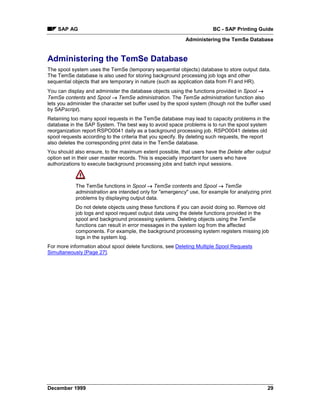 SAP AG                                                             BC - SAP Printing Guide
                                                           Administering the TemSe Database


Administering the TemSe Database
The spool system uses the TemSe (temporary sequential objects) database to store output data.
The TemSe database is also used for storing background processing job logs and other
sequential objects that are temporary in nature (such as application data from FI and HR).
You can display and administer the database objects using the functions provided in Spool →
TemSe contents and Spool → TemSe administration. The TemSe administration function also
lets you administer the character set buffer used by the spool system (though not the buffer used
by SAPscript).
Retaining too many spool requests in the TemSe database may lead to capacity problems in the
database in the SAP System. The best way to avoid space problems is to run the spool system
reorganization report RSPO0041 daily as a background processing job. RSPO0041 deletes old
spool requests according to the criteria that you specify. By deleting such requests, the report
also deletes the corresponding print data in the TemSe database.
You should also ensure, to the maximum extent possible, that users have the Delete after output
option set in their user master records. This is especially important for users who have
authorizations to execute background processing jobs and batch input sessions.



            The TemSe functions in Spool → TemSe contents and Spool →=TemSe
            administration are intended only for "emergency" use, for example for analyzing print
            problems by displaying output data.
            Do not delete objects using these functions if you can avoid doing so. Remove old
            job logs and spool request output data using the delete functions provided in the
            spool and background processing systems. Deleting objects using the TemSe
            functions can result in error messages in the system log from the affected
            components. For example, the background processing system registers missing job
            logs in the system log.
For more information about spool delete functions, see Deleting Multiple Spool Requests
Simultaneously [Page 27].




December 1999                                                                                  29
 