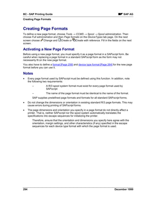 BC - SAP Printing Guide                                                                      SAP AG
Creating Page Formats


Creating Page Formats
To define a new page format, choose Tools → CCMS → Spool → Spool administration. Then
choose Full administration and then Page formats on the DeviceTypes tab page. On the next
screen choose Change and Create or Create with reference. Fill in the fields on the next
screen.

Activating a New Page Format
Before using a new page format, you must specify it as a page format in a SAPscript form. Be
careful when replacing a page format in a standard SAPscript form as the form may not
necessarily fit on the new page format.
You also have to define a format [Page 259] and device type format [Page 264] for the new page
format before you can use it.

Notes
•     Every page format used by SAPscript must be defined using this function. In addition, note
      the following two requirements:
          –           A R/3 spool system format must exist for every page format used by
                      SAPscript.
          –           The name of the page format must be identical to the name of the format.
          SAP supplies predefined page formats and formats for all standard SAPscript forms.
•     Do not change the dimensions or orientation in existing standard R/3 page formats. This may
      cause errors during printing of SAPscript forms.
•     The page dimensions and orientation you specify in a page format do not directly affect a
      printer. That is, neither SAPscript nor the spool system automatically translates the
      specifications into escape sequences for initializing the printer.
          Therefore, ensure that the orientation and dimensions you specify here agree with the
          orientation, margin settings, and other characteristics (if any) specified in the escape
          sequences for each device type format with which the page format is used.




294                                                                                 December 1999
 